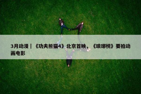3月动漫｜《功夫熊猫4》北京首映，《琅琊榜》要拍动画电影