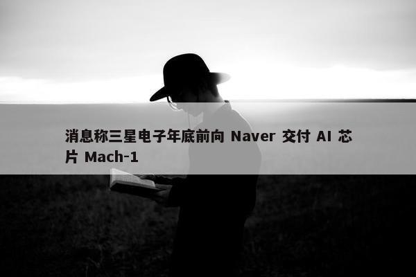 消息称三星电子年底前向 Naver 交付 AI 芯片 Mach-1