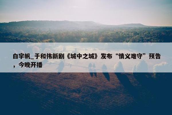 白宇帆_于和伟新剧《城中之城》发布“情义难守”预告，今晚开播