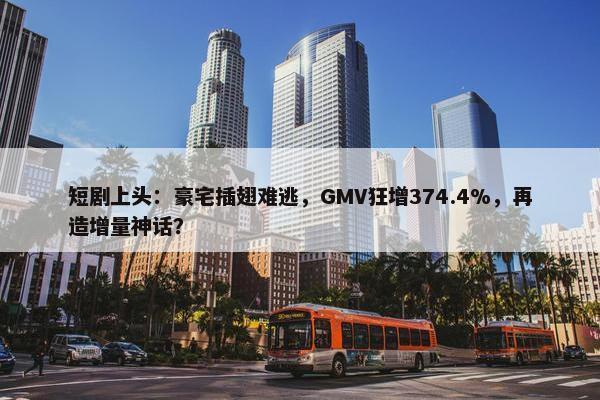 短剧上头：豪宅插翅难逃，GMV狂增374.4%，再造增量神话？